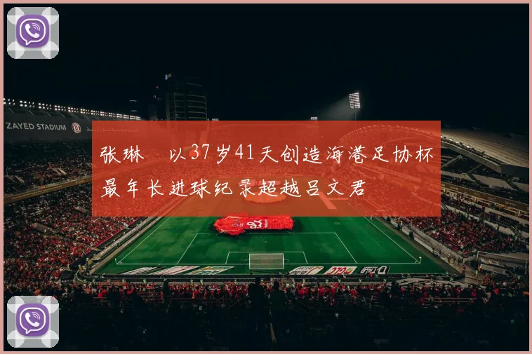 张琳芃以37岁41天创造海港足协杯最年长进球纪录超越吕文君