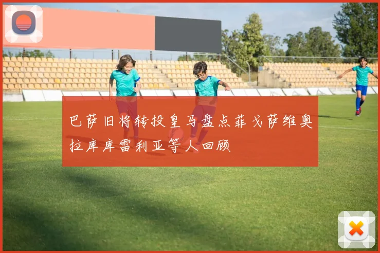 巴萨旧将转投皇马盘点菲戈萨维奥拉库库雷利亚等人回顾