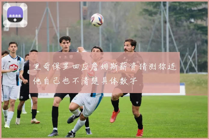 里奇保罗回应詹姆斯薪资猜测称连他自己也不清楚具体数字