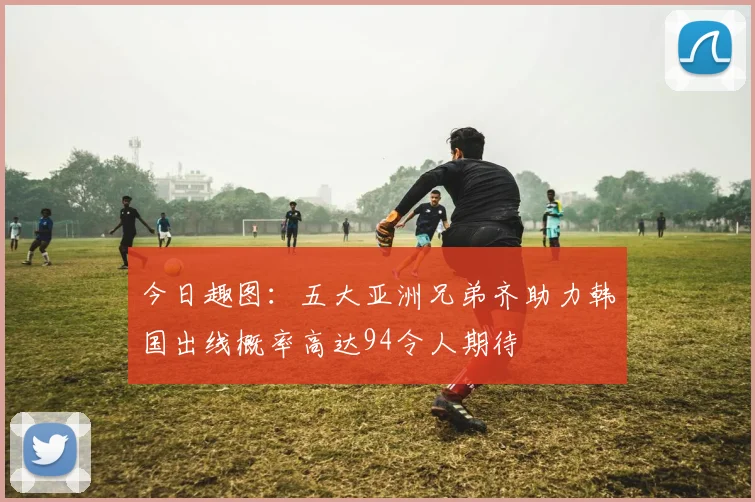 今日趣图：五大亚洲兄弟齐助力韩国出线概率高达94令人期待