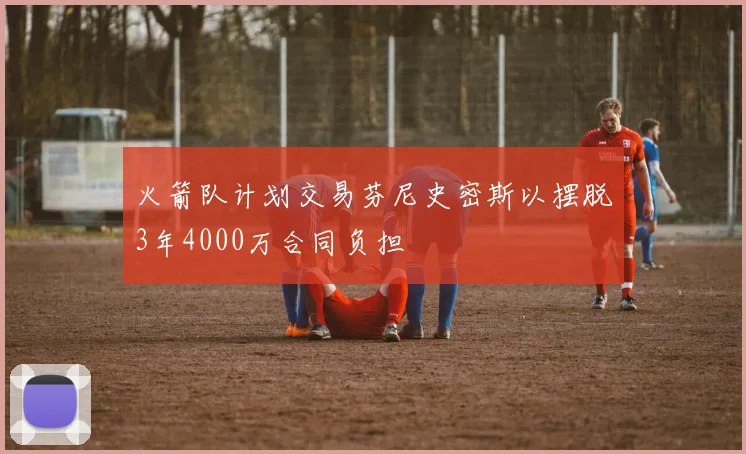 火箭队计划交易芬尼史密斯以摆脱3年4000万合同负担