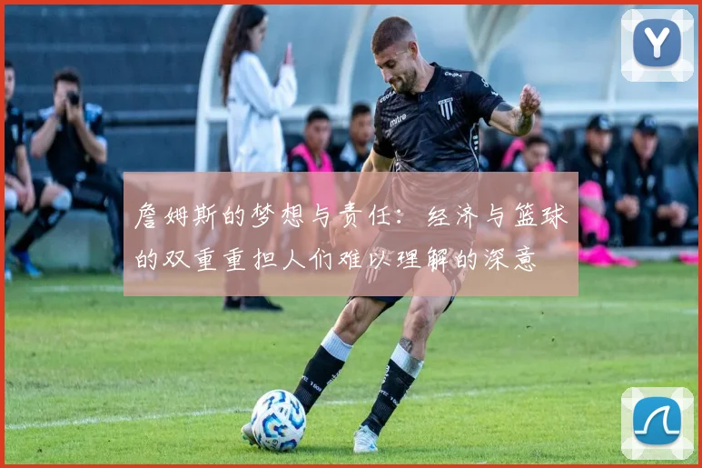 詹姆斯的梦想与责任：经济与篮球的双重重担人们难以理解的深意