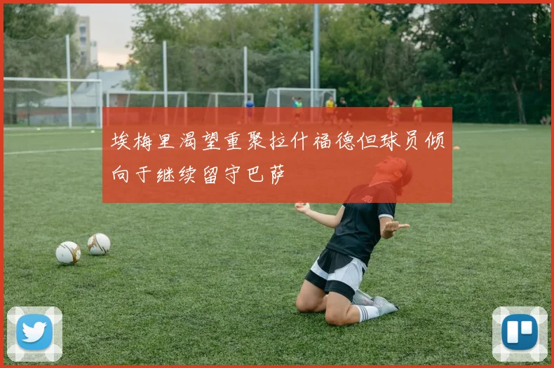 埃梅里渴望重聚拉什福德但球员倾向于继续留守巴萨