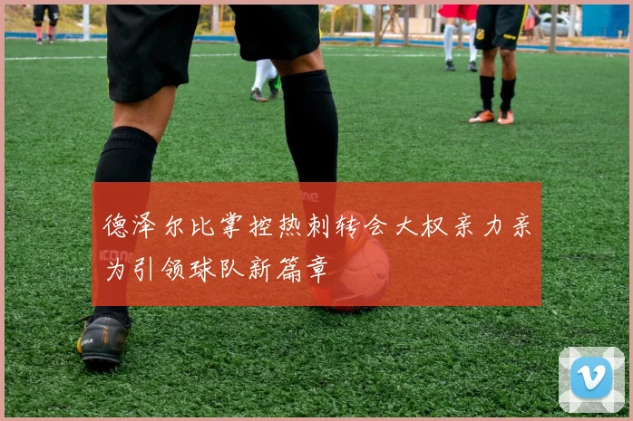 德泽尔比掌控热刺转会大权亲力亲为引领球队新篇章