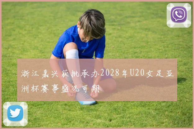 浙江嘉兴获批承办2028年U20女足亚洲杯赛事盛况可期