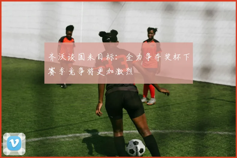 齐沃谈国米目标：全力争夺奖杯下赛季竞争将更加激烈
