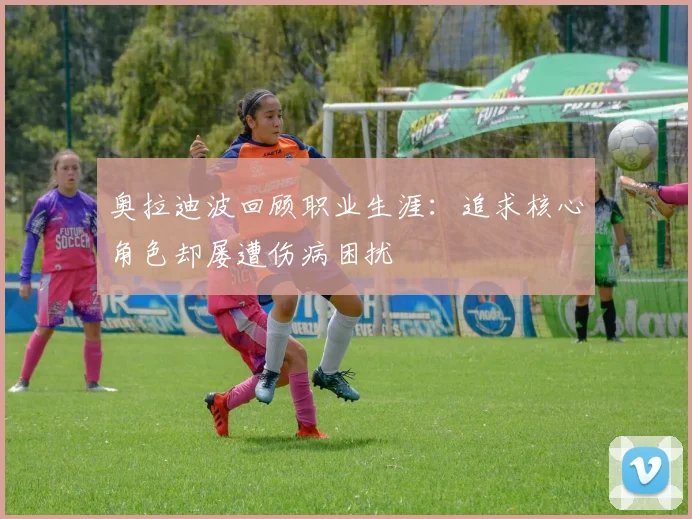奥拉迪波回顾职业生涯：追求核心角色却屡遭伤病困扰